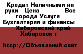 Кредит Наличными на руки › Цена ­ 50 000 - Все города Услуги » Бухгалтерия и финансы   . Хабаровский край,Хабаровск г.